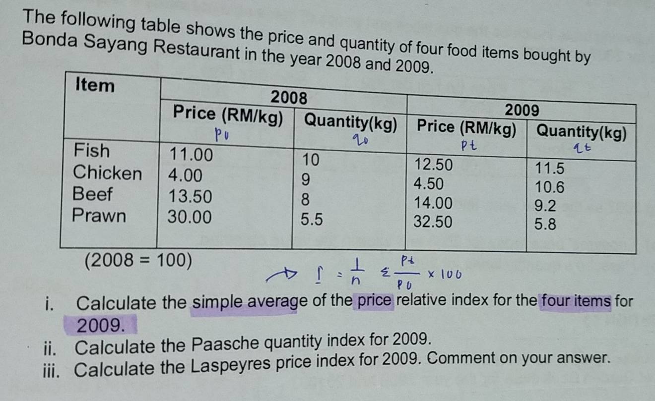 The following table shows the price and quantity of four food items bought by
Bonda Sayang Restaurant in the year 2008 a
i. Calculate the simple average of the price relative index for the four items for
2009.
ii. Calculate the Paasche quantity index for 2009.
iii. Calculate the Laspeyres price index for 2009. Comment on your answer.