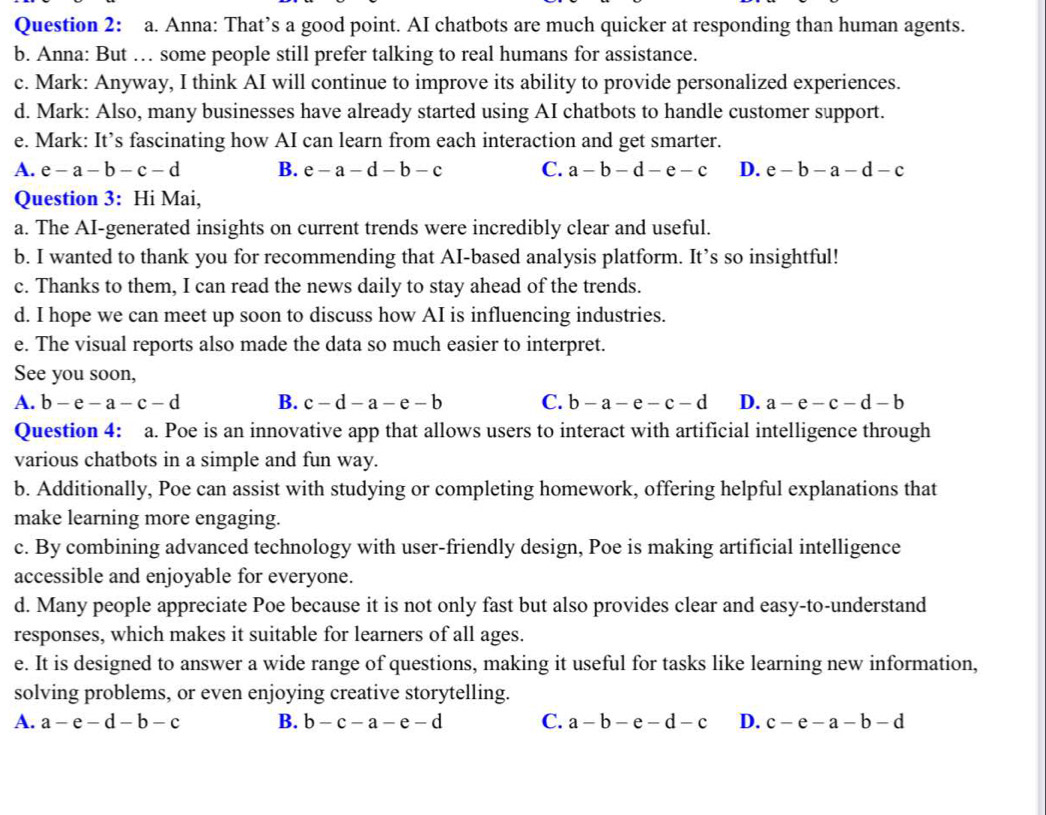Anna: That’s a good point. AI chatbots are much quicker at responding than human agents.
b. Anna: But … some people still prefer talking to real humans for assistance.
c. Mark: Anyway, I think AI will continue to improve its ability to provide personalized experiences.
d. Mark: Also, many businesses have already started using AI chatbots to handle customer support.
e. Mark: It’s fascinating how AI can learn from each interaction and get smarter.
A. e-a-b-c-d B. e-a-d-b-c C. a-b-d-e-c D. e-b-a-d-c
Question 3: Hi Mai,
a. The AI-generated insights on current trends were incredibly clear and useful.
b. I wanted to thank you for recommending that AI-based analysis platform. It’s so insightful!
c. Thanks to them, I can read the news daily to stay ahead of the trends.
d. I hope we can meet up soon to discuss how AI is influencing industries.
e. The visual reports also made the data so much easier to interpret.
See you soon,
A. b-e-a-c-d B. c-d-a-e-b C. b-a-e-c-d D. a-e-c-d-b
Question 4: a. Poe is an innovative app that allows users to interact with artificial intelligence through
various chatbots in a simple and fun way.
b. Additionally, Poe can assist with studying or completing homework, offering helpful explanations that
make learning more engaging.
c. By combining advanced technology with user-friendly design, Poe is making artificial intelligence
accessible and enjoyable for everyone.
d. Many people appreciate Poe because it is not only fast but also provides clear and easy-to-understand
responses, which makes it suitable for learners of all ages.
e. It is designed to answer a wide range of questions, making it useful for tasks like learning new information,
solving problems, or even enjoying creative storytelling.
A. a-e-d-b-c B. b-c-a-e-d C. a-b-e-d-c D. c-e-a-b-d