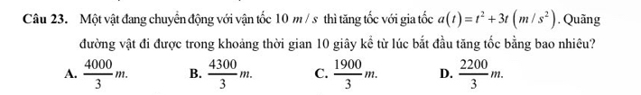 Một vật đang chuyển động với vận tốc 10 m / s thì tăng tốc với gia tốc a(t)=t^2+3t(m/s^2). Quãng
đường vật đi được trong khoảng thời gian 10 giây kể từ lúc bắt đầu tăng tốc bằng bao nhiêu?
A.  4000/3 m. B.  4300/3 m. C.  1900/3 m. D.  2200/3 m.