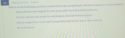 paint
Which of the following could be a result of animals competing for limited resources in an ecosystem?
Some animals may migrate to new areas with more abundant resources.
Certain species may adapt by switching to alternative food sources.
Direct competition could lead to population decline for one or more species.
All of the above