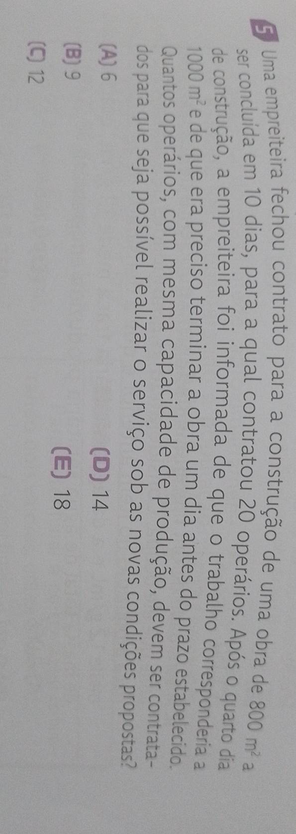 Uma empreiteira fechou contrato para a construção de uma obra de 800m^2a
ser concluída em 10 dias, para a qual contratou 20 operários. Após o quarto dia
de construção, a empreiteira foi informada de que o trabalho corresponderia a
1000m^2 e de que era preciso terminar a obra um dia antes do prazo estabelecido.
Quantos operários, com mesma capacidade de produção, devem ser contrata-
dos para que seja possível realizar o serviço sob as novas condições propostas?
(A) 6 (D) 14
(B) 9
(E) 18
(C) 12