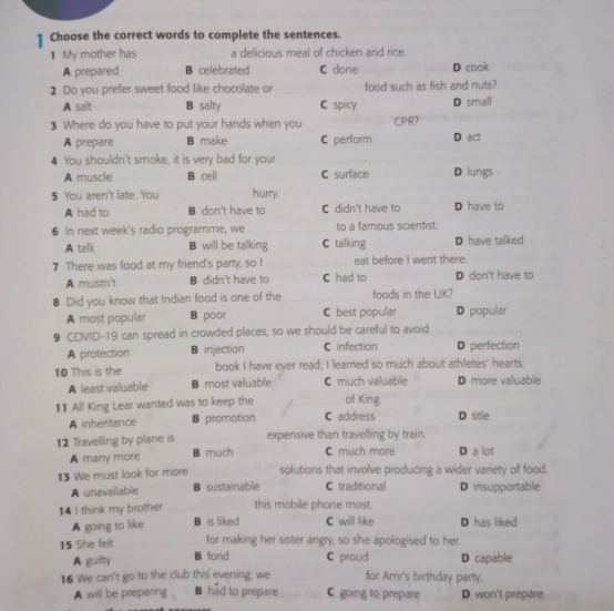 Choose the correct words to complete the sentences.
₹ My mother has a delicious meal of chicken and rice.
A prepared B celebrated C done D cook
2 Do you prefer sweet food like chocolate or food such as fish and nuts?
A salt B salty C spicy D small
3 Where do you have to put your hands when you CPR?
A prepare B make C perform D act
4 You shouldn't smoke, it is very bad for your
A muscle B cell C surface D lungs
5 You aren't late. You hurry.
A had to B don't have to C didn't have to D have to
6 In next week's radio programme, we to a famous scientist.
A talk B will be talking C talking D have talked
7 There was food at my friend's party, so I eat before I went there.
A mustn't B didn't have to C had to D don't have to
8 Did you know that Indian food is one of the foods in the UK?
A most popular B poor C best popular D popular
9 COVID-19 can spread in crowded places, so we should be careful to avoid
A protection B injection C infection D perfection
10 This is the book I have eyer read; I learned so much about athletes' hearts.
A least valuable B most valuable C much valuable D more valuable
11 All King Lear wanted was to keep the C address of King. D title
A inheritance B promotion
12 Travelling by plane is expensive than travelling by train. D a lot
A many more B much C much more
13 We must look for more solutions that involve producing a wider variety of food.
A unavailable B sustainable C traditional D insupportable
14 I think my brother this mobile phone most. D has liked
A going to like B is liked C will like
15 She felt for making her sister angry, so she apologised to her.
A guilty B fond C proud D capable
16 We can't go to the club this evening; we for Amr's birthday party.
A will be preparing B had to prepare C going to prepare D won't prepare