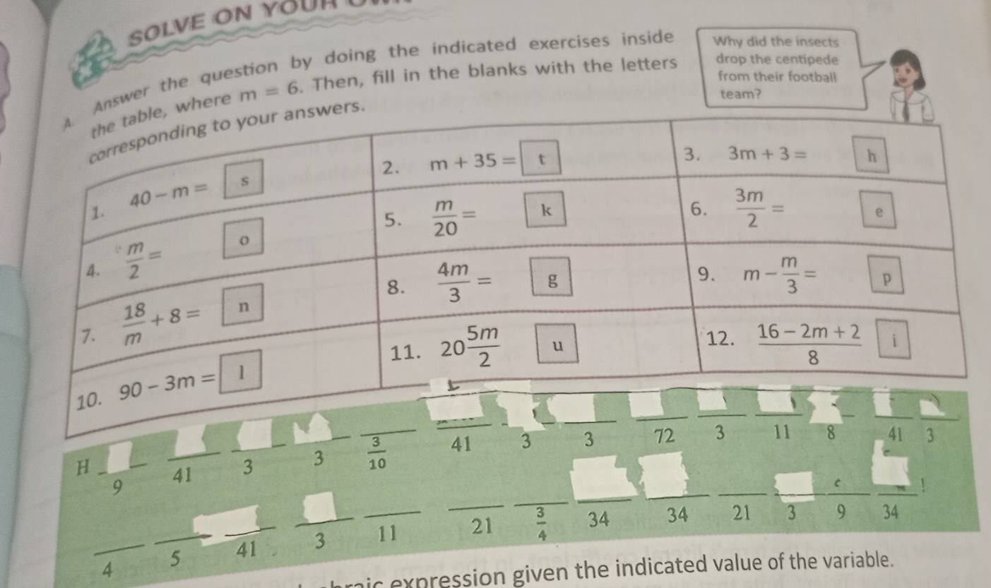 SOLVE ON YOU 
by doing the indicated exercises inside . Why did the insects
where m=6. Then, fill in the blanks with the letters drop the centipede
team?
Answer the que
from their football
J
_ AE
_H
9
_41 3 _3 _  3/10  _41 3 _3 72 _ 41
frac  .
frac 4-frac 5frac 41frac 3frac 11 ___ _21 _  3/4  _v _34 34 _21 2  c/9 frac 24
a
I
ic expression given the indicated value of the variable.