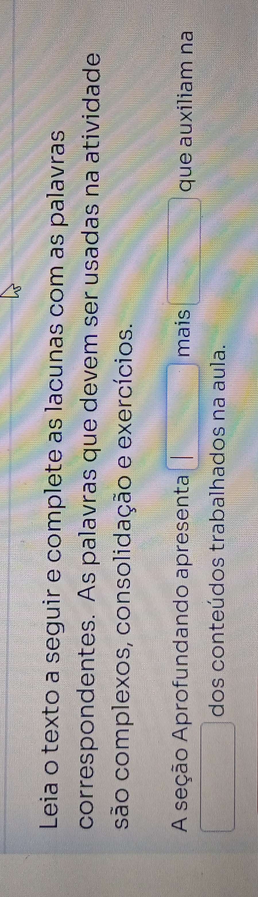 Leia o texto a seguir e complete as lacunas com as palavras 
correspondentes. As palavras que devem ser usadas na atividade 
são complexos, consolidação e exercícios. 
A seção Aprofundando apresenta □ mais □ que auxiliam na 
□ dos conteúdos trabalhados na aula.