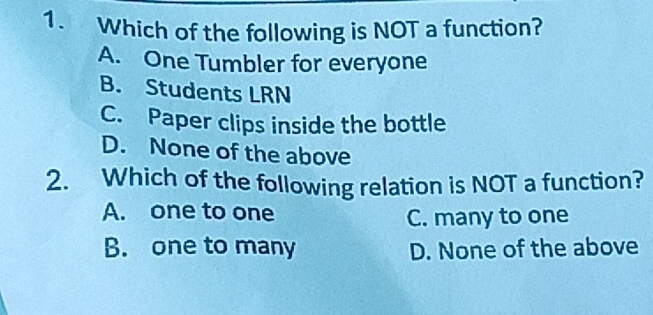 Which of the following is NOT a function?
A. One Tumbler for everyone
B. Students LRN
C. Paper clips inside the bottle
D. None of the above
2. Which of the following relation is NOT a function?
A. one to one
C. many to one
B. one to many D. None of the above