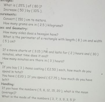 What is ( 25% ) of ( 80 )? 
Increase ( 50 ) by ( 10% ). 
surements: 
Convert ( 150 ) cm to meters. 
How many grams are in ( 2.5 ) kilograms? 
bes and Geometry: 
How many sides does a hexagon have? 
What is the perimeter of a rectangle with length ( 8 ) cm and width
( 5 ) cm? 
: 
If a movie starts at (3:15) ) PM and lasts for ( 2 ) hours and ( 30 )
minutes, what time does it end? 
How many minutes are there in ( 3 ) hours? 
:y: 
If you buy ( 3 ) items costing ( £2.50 ) each, how much do you 
spend in total? 
You have ( £20 ). If you spend ( £7.75 ), how much do you have 
left? 
Handling: 
If you have the numbers ( 
(average)? (5,8,12,15,20) , what is the mean 
What is the mode of the numbers (3,7,3,9,3,5) 2