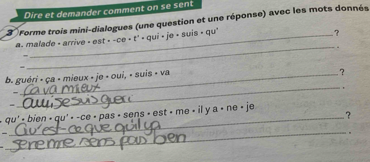 Dire et demander comment on se sent 
3 Forme trois mini-dialogues (une question et une réponse) avec les mots donnés 
_ 
a. malade - arrive • est • -ce • t' • qui • je • suis • qu' 
? 
. 
- 
b. guéri - ça - mieux » je • oui, • suis - va 
？ 
. 

_ 
qu' - bien - qu' - -ce • pas • sens • est • me • il y a • ne • je 
_? 
_ 

.