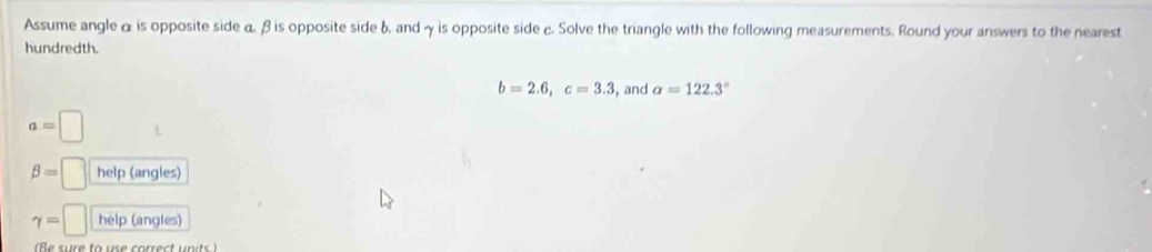 Assume angleα is opposite side α β is opposite side b, and γ is opposite side c. Solve the triangle with the following measurements. Round your answers to the nearest 
hundredth.
b=2.6, c=3.3 , and alpha =122.3°
a=□
beta =□ help (angles)
gamma =□ help (angles) 
e sure to us e correct u n