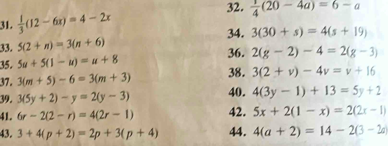  1/3 (12-6x)=4-2x
32.  1/4 (20-4a)=6-a
34. 3(30+s)=4(s+19)
33. 5(2+n)=3(n+6)
36. 
35. 5u+5(1-u)=u+8 2(g-2)-4=2(g-3)
37. 3(m+5)-6=3(m+3)
38. 3(2+v)-4v=v+16
39. 3(5y+2)-y=2(y-3)
40. 4(3y-1)+13=5y+2
41. 6r-2(2-r)=4(2r-1) 42. 5x+2(1-x)=2(2x-1)
43. 3+4(p+2)=2p+3(p+4) 44. 4(a+2)=14-2(3-2a)