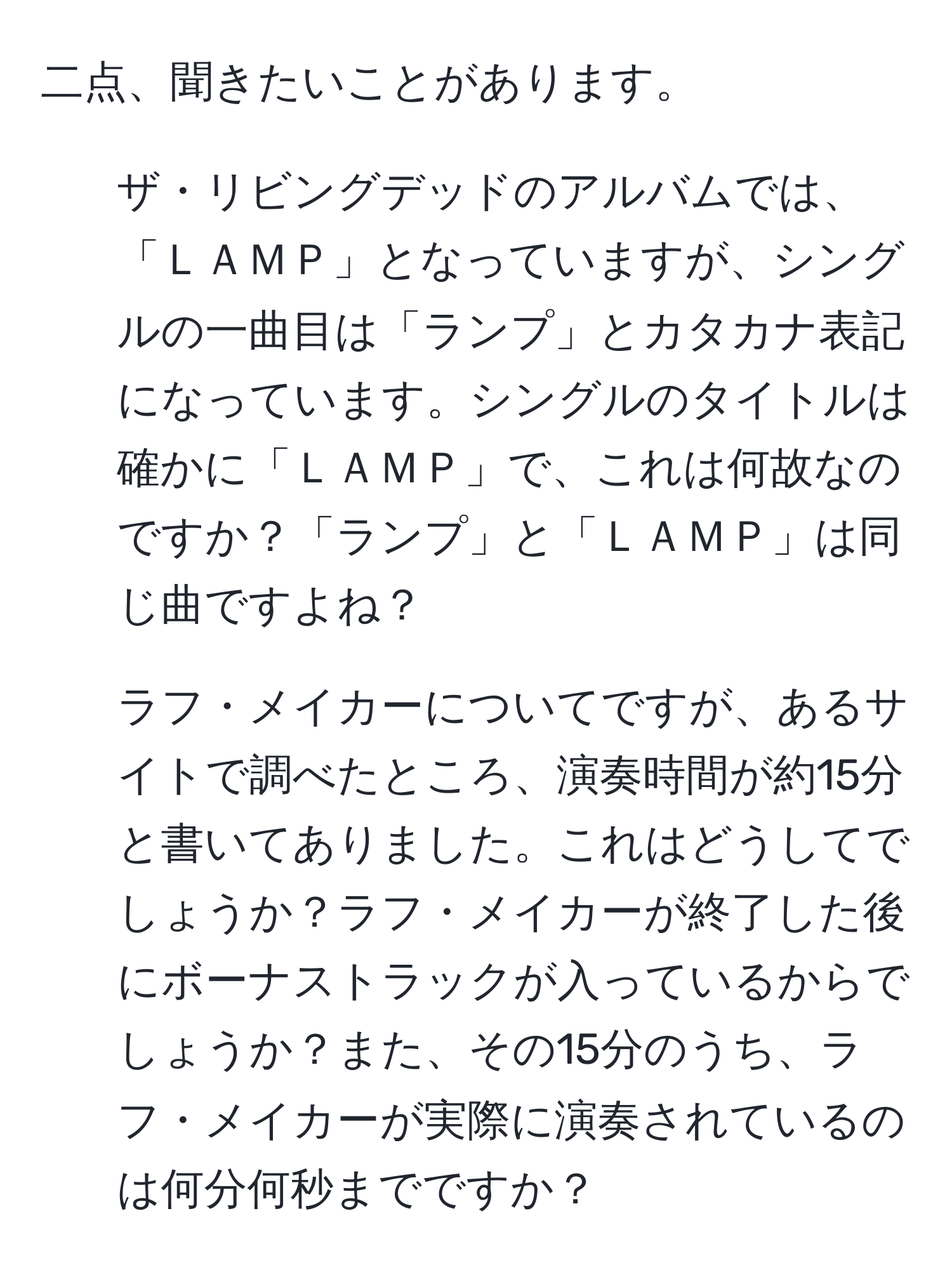 二点、聞きたいことがあります。  
1. ザ・リビングデッドのアルバムでは、「ＬＡＭＰ」となっていますが、シングルの一曲目は「ランプ」とカタカナ表記になっています。シングルのタイトルは確かに「ＬＡＭＰ」で、これは何故なのですか？「ランプ」と「ＬＡＭＰ」は同じ曲ですよね？  

2. ラフ・メイカーについてですが、あるサイトで調べたところ、演奏時間が約15分と書いてありました。これはどうしてでしょうか？ラフ・メイカーが終了した後にボーナストラックが入っているからでしょうか？また、その15分のうち、ラフ・メイカーが実際に演奏されているのは何分何秒までですか？