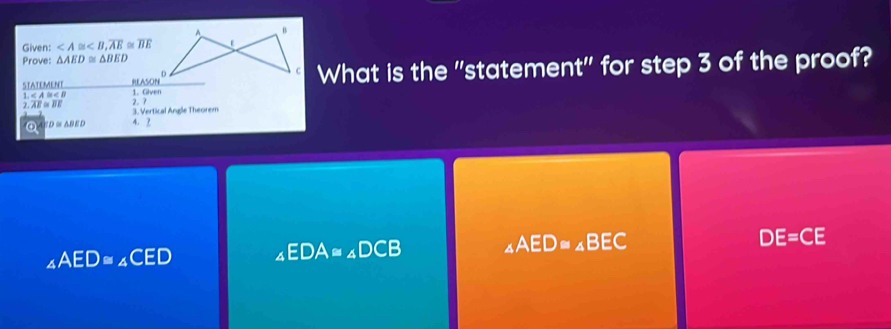 A B
Given: , overline AE≌ overline BE
Prove: △ AED≌ △ BED
C What is the "statement" for step 3 of the proof?
STATEMENT _ RLASON^D 1. Given
1.∠ A≌ ∠ B
2. 7
2.AE≌ BE 3. Vertical Angle Theorem
④ SD≌ △ BED A. 2
_4AED≌ _4CED ∠ EDA≌ ∠ DCB ∠ AED≌ ∠ BEC
DE=CE