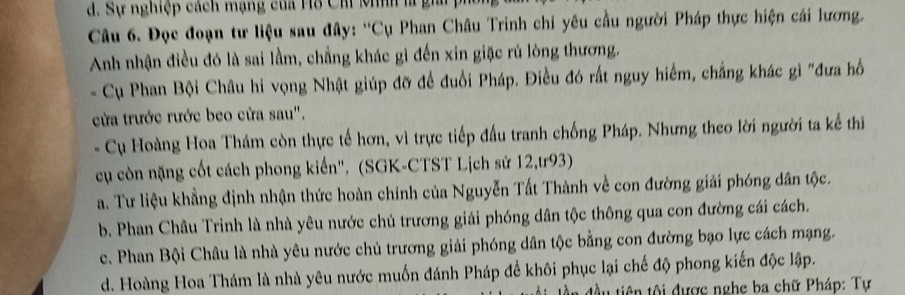 Sự nghiệp cách mạng của Hồ Ch Mnh là 
Câu 6. Đọc đoạn tư liệu sau đây: 'Cụ Phan Châu Trinh chỉ yêu cầu người Pháp thực hiện cái lương.
Anh nhận điều đó là sai lầm, chẳng khác gì đến xin giặc rú lòng thương.
- Cụ Phan Bội Châu hi vọng Nhật giúp đỡ để đuổi Pháp. Điều đó rất nguy hiểm, chẳng khác gi "đưa hồ
cửa trước rước beo cửa sau".
- Cụ Hoàng Hoa Thám còn thực tế hơn, vì trực tiếp đấu tranh chống Pháp. Nhưng theo lời người ta kế thi
cụ còn nặng cốt cách phong kiến". (SGK-CTST Lịch sử 12,tr93)
a. Tư liệu khẳng định nhận thức hoàn chỉnh của Nguyễn Tất Thành về con đường giải phóng dân tộc.
b. Phan Châu Trinh là nhà yêu nước chủ trương giải phóng dân tộc thông qua con đường cái cách.
c. Phan Bội Châu là nhà yêu nước chủ trương giải phóng dân tộc bằng con đường bạo lực cách mạng.
d. Hoàng Hoa Thám là nhà yêu nước muốn đánh Pháp để khôi phục lại chế độ phong kiến độc lập.
* đầu tiên tội được nghe ba chữ Pháp: Tự