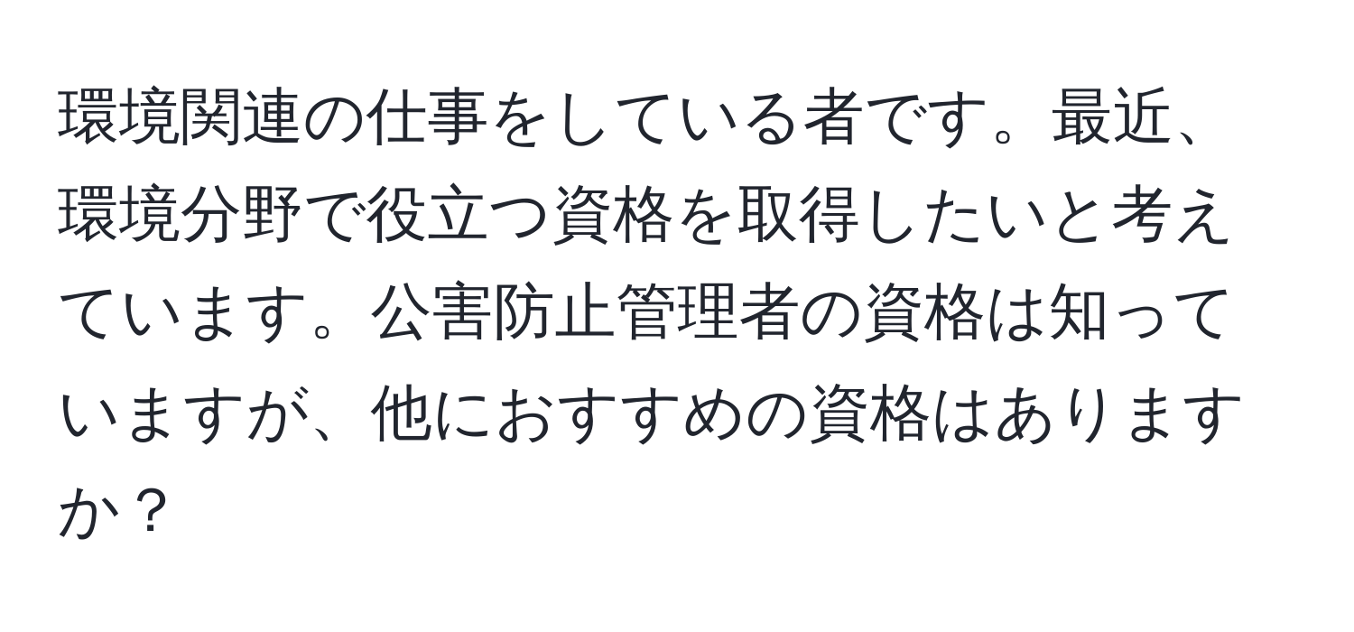 環境関連の仕事をしている者です。最近、環境分野で役立つ資格を取得したいと考えています。公害防止管理者の資格は知っていますが、他におすすめの資格はありますか？