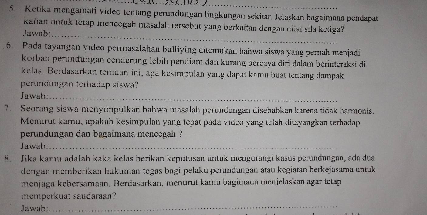 Ketika mengamati video tentang perundungan lingkungan sekitar. Jelaskan bagaimana pendapat 
kalian untuk tetap mencegah masalah tersebut yang berkaitan dengan nilai sila ketiga? 
Jawab:_ 
6. Pada tayangan video permasalahan bulliying ditemukan bahwa siswa yang pernah menjadi 
korban perundungan cenderung lebih pendiam dan kurang percaya diri dalam berinteraksi di 
kelas. Berdasarkan temuan ini, apa kesimpulan yang dapat kamu buat tentang dampak 
perundungan terhadap siswa? 
Jawab:_ 
7. Seorang siswa menyimpulkan bahwa masalah perundungan disebabkan karena tidak harmonis. 
Menurut kamu, apakah kesimpulan yang tepat pada video yang telah ditayangkan terhadap 
perundungan dan bagaimana mencegah ? 
Jawab:_ 
8. Jika kamu adalah kaka kelas berikan keputusan untuk mengurangi kasus perundungan, ada dua 
dengan memberikan hukuman tegas bagi pelaku perundungan atau kegiatan berkejasama untuk 
menjaga kebersamaan. Berdasarkan, menurut kamu bagimana menjelaskan agar tetap 
memperkuat saudaraan? 
Jawab: 
_