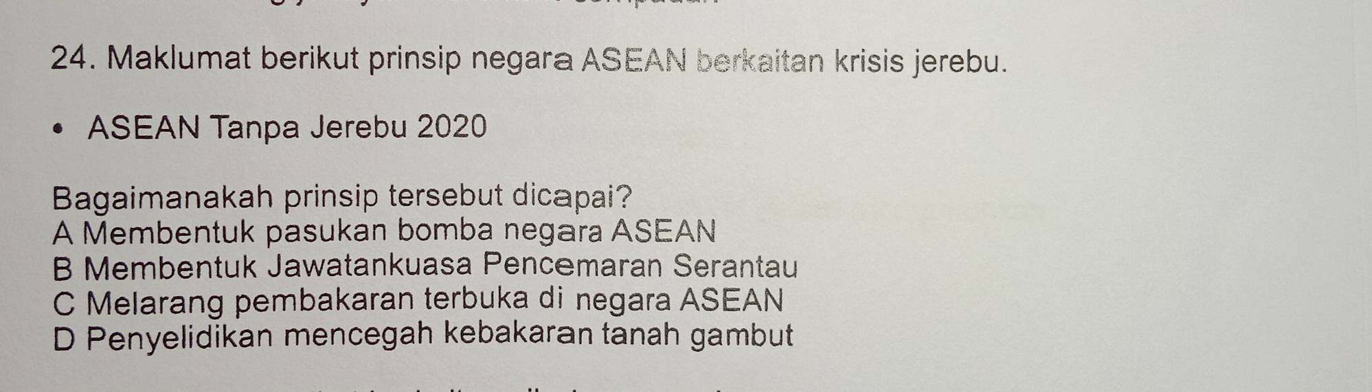 Maklumat berikut prinsip negara ASEAN berkaitan krisis jerebu.
ASEAN Tanpa Jerebu 2020
Bagaimanakah prinsip tersebut dicapai?
A Membentuk pasukan bomba negara ASEAN
B Membentuk Jawatankuasa Pencemaran Serantau
C Melarang pembakaran terbuka di negara ASEAN
D Penyelidikan mencegah kebakaran tanah gambut