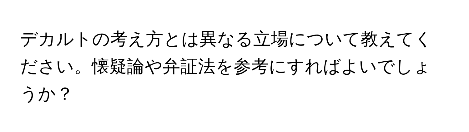 デカルトの考え方とは異なる立場について教えてください。懐疑論や弁証法を参考にすればよいでしょうか？