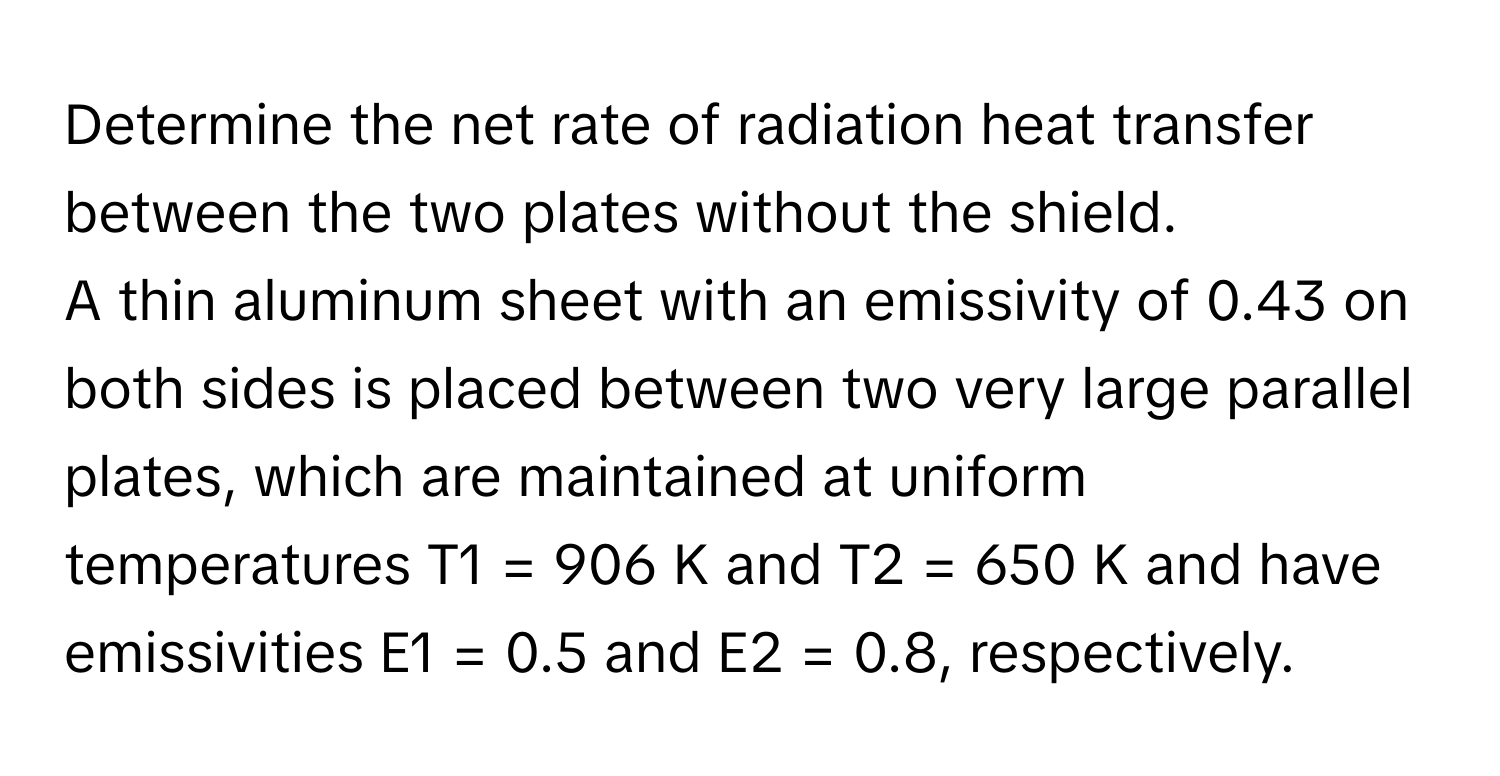 Determine the net rate of radiation heat transfer between the two plates without the shield. 
A thin aluminum sheet with an emissivity of 0.43 on both sides is placed between two very large parallel plates, which are maintained at uniform temperatures  T1 = 906 K and T2 = 650 K and have emissivities E1 = 0.5 and E2 = 0.8, respectively.