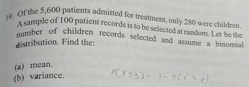 Of the 5,600 patients admitted for treatment, only 280 were children. 
A sample of 100 patient records is to be selected at random. Let be the 
number of children records selected and assume a binomial 
distribution. Find the: 
(a) mean. 
(b) variance.