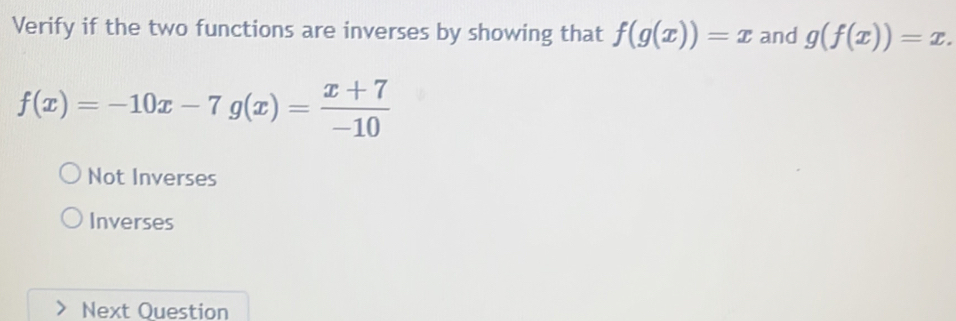 Verify if the two functions are inverses by showing that f(g(x))=x and g(f(x))=x.
f(x)=-10x-7g(x)= (x+7)/-10 
Not Inverses
Inverses
Next Question