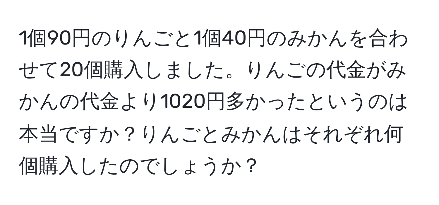 1個90円のりんごと1個40円のみかんを合わせて20個購入しました。りんごの代金がみかんの代金より1020円多かったというのは本当ですか？りんごとみかんはそれぞれ何個購入したのでしょうか？