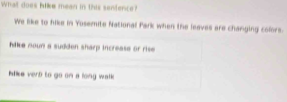 What does hike mean in this sentence?
We like to hike in Yosemite National Park when the leaves are changing colors.
hike noun a sudden sharp increase or rise
hike verb to go on a long walk .