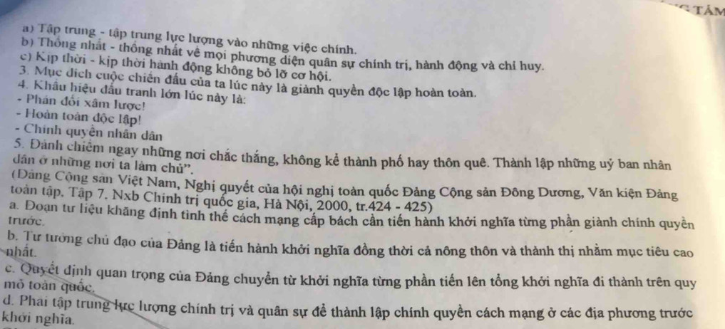 Tảm
Tậ) Tập trung - tập trung lực lượng vào những việc chính.
b) Thông nhất - thống nhất về mọi phương diện quân sự chính trị, hành động và chỉ huy.
c) Kịp thời - kịp thời hành động không bỏ lỡ cơ hội.
3. Mục địch cuộc chiến đấu của ta lúc này là giành quyền độc lập hoàn toàn.
4. Khẩu hiệu đấu tranh lớn lúc này là:
- Phán đối xâm lược!
- Hoàn toàn độc lập!
- Chính quyền nhân dân
5Đánh chiếm ngay những nơi chắc thắng, không kể thành phố hay thôn quê. Thành lập những uý ban nhân
dân ở những nơi ta làm chủ''.
(Đảng Cộng san Việt Nam, Nghị quyết của hội nghị toàn quốc Đảng Cộng sản Đông Dương, Văn kiện Đảng
toàn tập. Tập 7. Nxb Chính trị quốc gia, Hà Nội, 2000, tr.424 - 425)
a. Đoạn tư liệu khãng định tình thế cách mạng cấp bách cần tiến hành khởi nghĩa từng phần giành chính quyền
trước.
b. Tư tưởng chủ đạo của Đảng là tiến hành khởi nghĩa đồng thời cả nông thôn và thành thị nhằm mục tiêu cao
nhất.
c. Quyết định quan trọng của Đảng chuyển từ khởi nghĩa từng phần tiến lên tổng khởi nghĩa đi thành trên quy
mỏ toàn quốc.
d. Phai tập trung lực lượng chính trị và quân sự đề thành lập chính quyền cách mạng ở các địa phương trước
khởi nghĩa