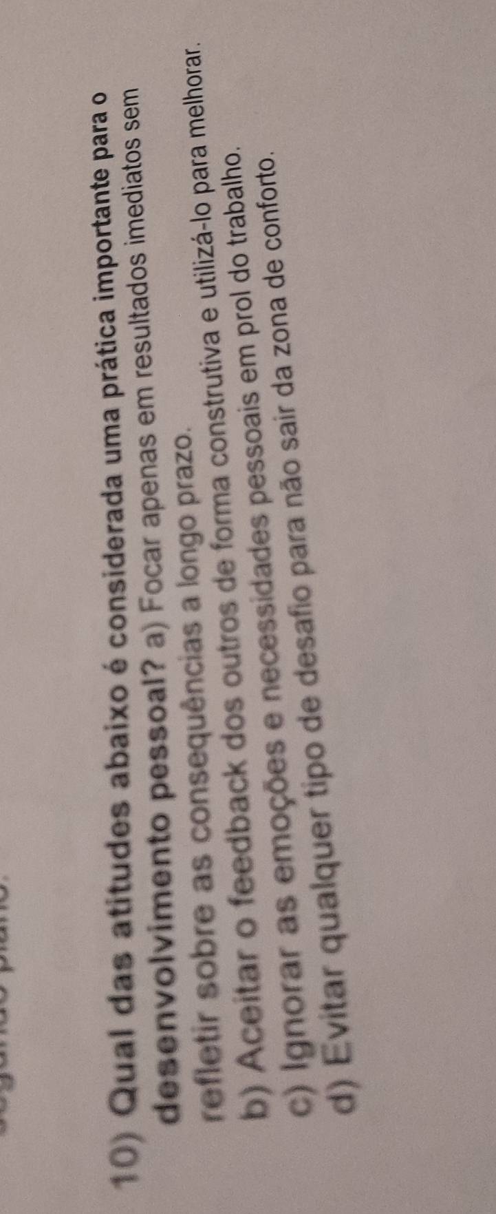 Qual das atitudes abaixo é considerada uma prática importante para o
desenvolvimento pessoal? a) Focar apenas em resultados imediatos sem
refletir sobre as consequências a longo prazo.
b) Aceitar o feedback dos outros de forma construtiva e utilizá-lo para melhorar.
c) Ignorar as emoções e necessidades pessoais em prol do trabalho.
d) Evitar qualquer tipo de desafio para não sair da zona de conforto.