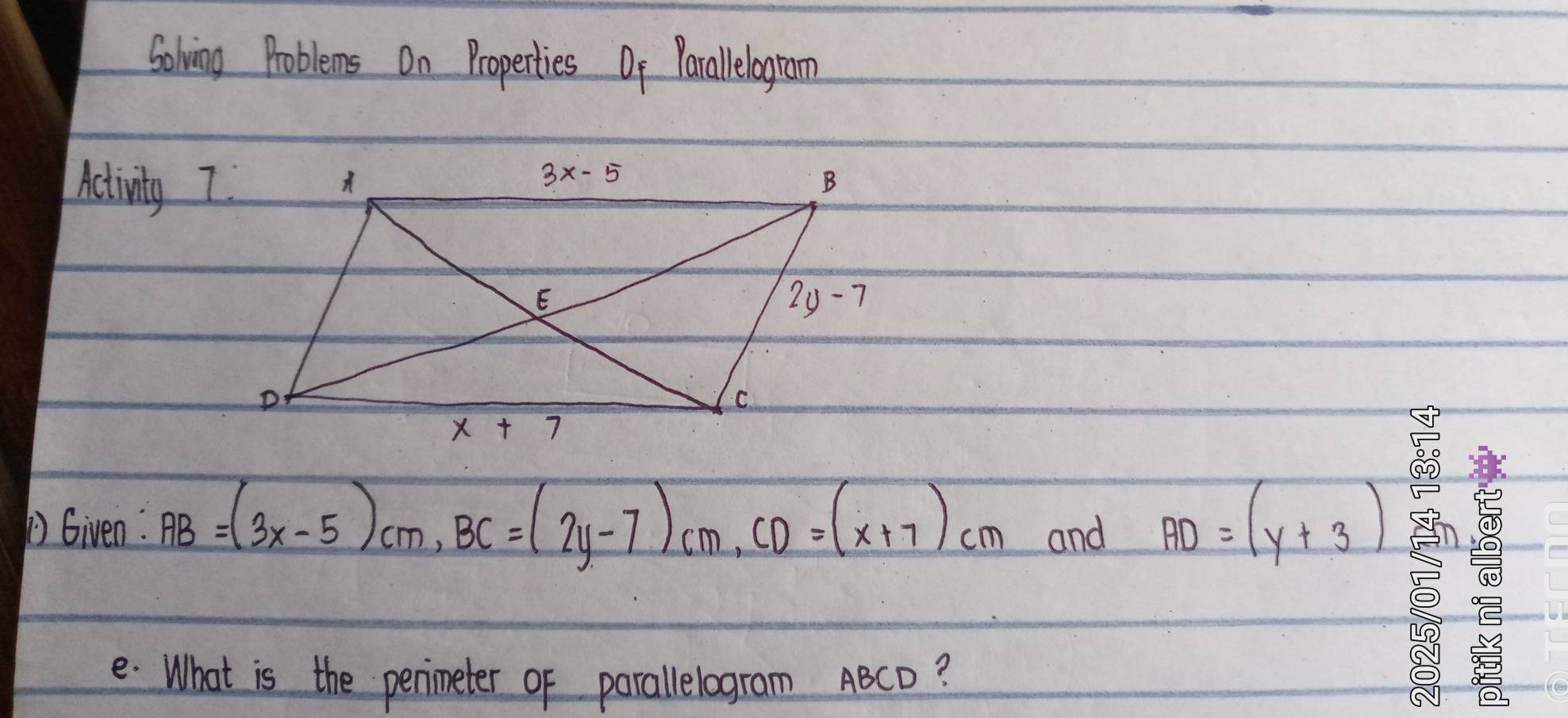 Solving Problems On Properties Of Parallelogram
Activity 7
D Given: AB=(3x-5)cm,BC=(2y-7)cm,CD=(x+7)cm and AD=(y+3)
e. What is the penimeter of parallelogram ABCD?