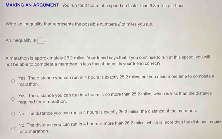 MAKING AN ARGUMENT You run for 2 hours at a speed no faster than 6.3 miles per hour.
Write an inequality that represents the possible numbers a of miles you run.
An inequality is □ . 
A marathon is approximately 26.2 miles. Your friend says that if you continue to run at this speed, you will
not be able to complete a marathon in less than 4 hours. Is your friend correct?
Yes. The distance you can run in 4 hours is exactly 25.2 miles, but you need more time to complete a
marathon.
Yes. The distance you can run in 4 hours is no more than 25.2 miles, which is less than the distance
required for a marathon.
No. The distance you can run in 4 hours is exactly 26.2 miles, the distance of the marathon.
No. The distance you can run in 4 hours is more than 26.2 miles, which is more than the distance require
for a marathon.