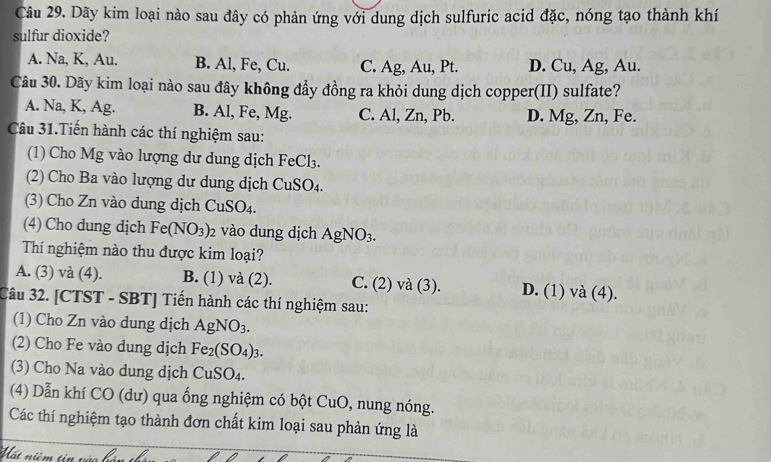 Dãy kim loại nào sau đây có phản ứng với dung dịch sulfuric acid đặc, nóng tạo thành khí
sulfur dioxide?
A. Na, K, Au. B. Al, Fe, Cu. C. Ag, Au, Pt. D. Cu, Ag, Au.
Câu 30. Dãy kim loại nào sau đây không đẩy đồng ra khỏi dung dịch copper(II) sulfate?
A. Na, K, Ag. B. Al, Fe, Mg. C. Al, Zn, Pb. D. Mg, Zn, Fe.
Câu 31.Tiến hành các thí nghiệm sau:
(1) Cho Mg vào lượng dư dung dịch FeCl_3. 
(2) Cho Ba vào lượng dư dung dịch CuSO_4. 
(3) Cho Zn vào dung dịch CuSO_4. 
(4) Cho dung dịch Fe(NO_3)_2 vào dung dịch AgNO_3. 
Th nghiệm nào thu được kim loại?
A. (3) và (4). B. (1) và (2). C. (2) và (3). D. (1) và (4).
Câu 32. [CTST - SBT] Tiến hành các thí nghiệm sau:
(1) Cho Zn vào dung dịch AgNO_3. 
(2) Cho Fe vào dung dịch Fe_2(SO_4)_3. 
(3) Cho Na vào dung dịch CuSO_4. 
(4) Dẫn khí CO (dư) qua ống nghiệm có bột CuO, nung nóng.
Các thí nghiệm tạo thành đơn chất kim loại sau phản ứng là