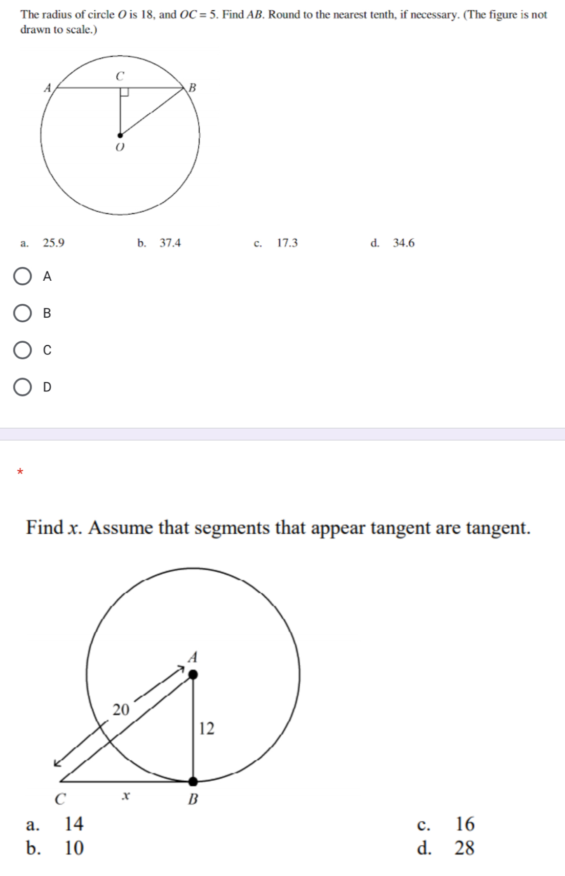 The radius of circle O is 18, and OC=5. Find AB. Round to the nearest tenth, if necessary. (The figure is not
drawn to scale.)
a. 25.9 b. 37.4 c. 17.3 d. 34.6
A
B
C
D
*
Find x. Assume that segments that appear tangent are tangent.
a. 14 c. 16
b. 10 d. 28