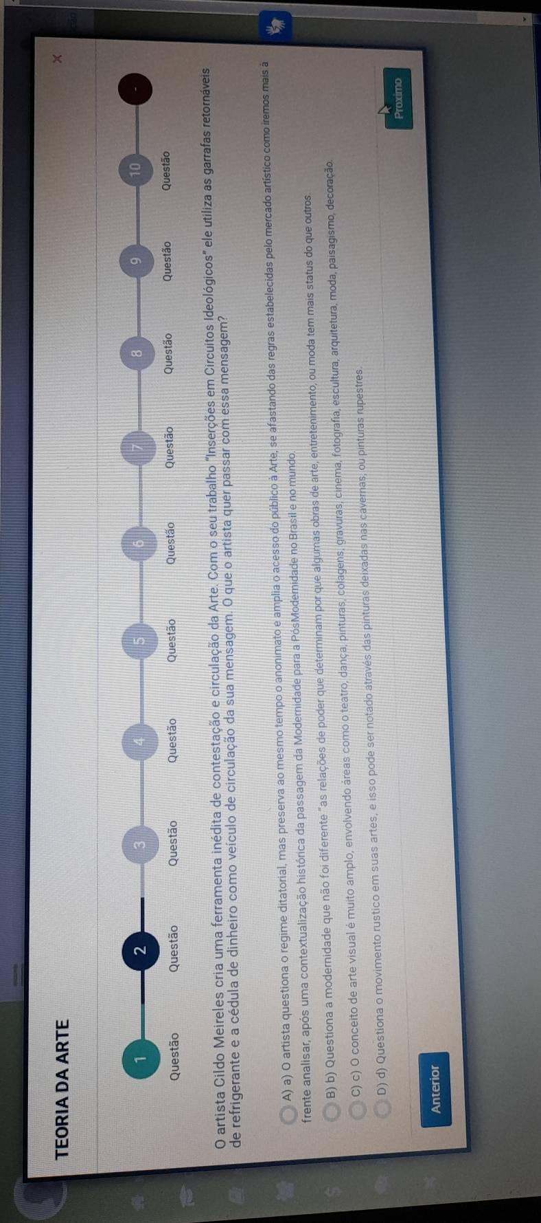 TEORIA DA ARTE
×
1
2
3
6
7
8
9
10
Questão Questão Questão Questão Questão Questão Questão Questão Questão Questão
O artista Cildo Meireles cria uma ferramenta inédita de contestação e circulação da Arte. Com o seu trabalho "Inserções em Circuitos Ideológicos" ele utiliza as garrafas retornáveis
de refrigerante e a cédula de dinheiro como veículo de circulação da sua mensagem. O que o artista quer passar com essa mensagem?
A) a) O artista questiona o regime ditatorial, mas preserva ao mesmo tempo o anonimato e amplia o acesso do público à Arte, se afastando das regras estabelecidas pelo mercado artístico como iremos mais à
frente analisar, após uma contextualização histórica da passagem da Modernidade para a PósModernidade no Brasil e no mundo.
B) b) Questiona a modernidade que não foi diferente "as relações de poder que determinam por que algumas obras de arte, entretenimento, ou moda tem mais status do que outros
C) c) O conceito de arte visual é muito amplo, envolvendo áreas como o teatro, dança, pinturas, colagens, gravuras, cinema, fotografia, escultura, arquitetura, moda, paisagismo, decoração.
D) d) Questiona o movimento rustico em suas artes, e isso pode ser notado através das pinturas deixadas nas cavernas, ou pinturas rupestres
Proximo
Anterior