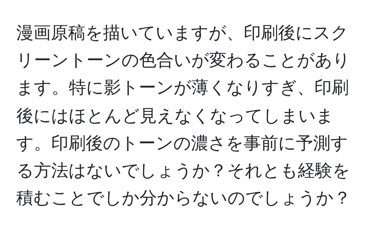 漫画原稿を描いていますが、印刷後にスクリーントーンの色合いが変わることがあります。特に影トーンが薄くなりすぎ、印刷後にはほとんど見えなくなってしまいます。印刷後のトーンの濃さを事前に予測する方法はないでしょうか？それとも経験を積むことでしか分からないのでしょうか？