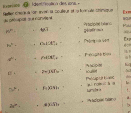 Exercice Identification des ions- 
Relier chaque ion avec la couleur et la formule chimique Exer 
du précipité qui convient aqu 
Précipité blanc Pou
Fe^(2+). AgCl gélatineux aqu
Fe^(3+)· Cu(OH)_2. Précipité vert Exp 
éch 
la s
Al^(3+)· Fe(OH)_2 。 Précipité bleu ia f 
Précipité Ex 
CT· Zn(OH)_2 rouillé écl 
Précipité blanc de
Cu^(2+)· * Fe(OH)_3 qui noircit à la la 
lumière 1. 
Précipité blanc a.
Zn^(2+)· Al(OH)_3
b. 
C