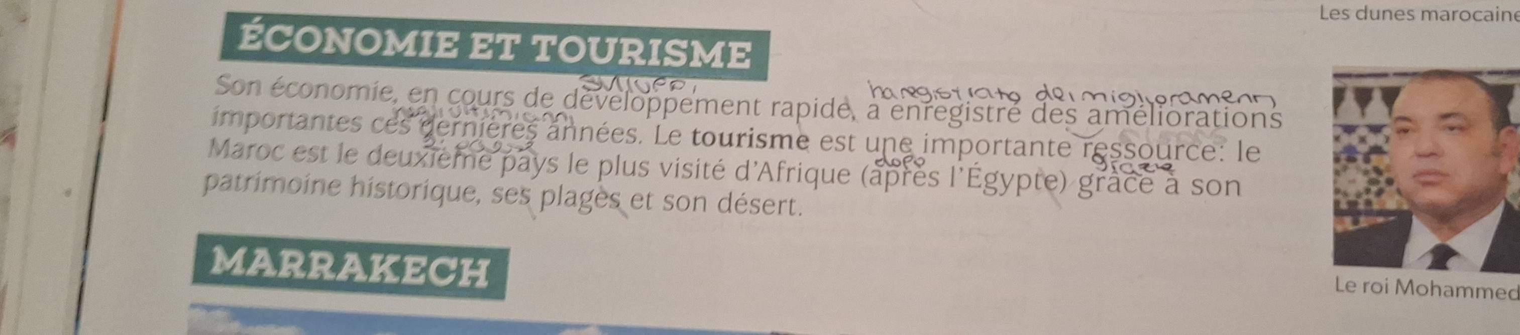 Les dunes marocaine 
ÉCONOMIE ET TOURISME 
Son économie, en cours de développement rapide, a enregistré des améliorations 
importantes ces dernières années. Le tourisme est une importante ressource: le 
Maroc est le deuxieme pays le plus visité d'Afrique (après l'Égypte) grâce à son 
patrimoine historique, ses plages et son désert. 
MARRAKECH 
Le roi Mohammed