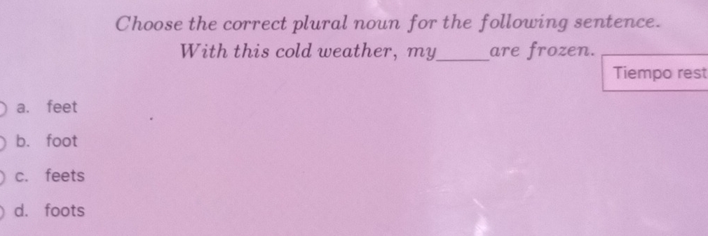 Choose the correct plural noun for the following sentence.
With this cold weather, my_ are frozen.
Tiempo rest
a. feet
b. foot
c. feets
d. foots