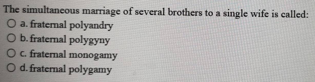 The simultaneous marriage of several brothers to a single wife is called:
a. fraternal polyandry
b. fraternal polygyny
C. fraternal monogamy
d. fraternal polygamy