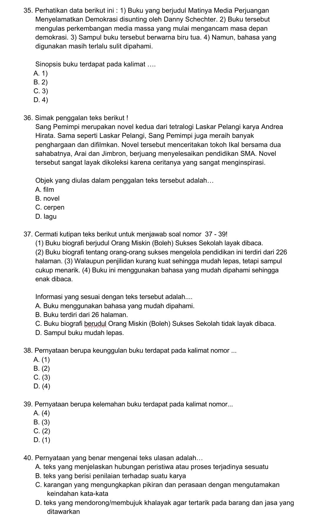 Perhatikan data berikut ini : 1) Buku yang berjudul Matinya Media Perjuangan
Menyelamatkan Demokrasi disunting oleh Danny Schechter. 2) Buku tersebut
mengulas perkembangan media massa yang mulai mengancam masa depan
demokrasi. 3) Sampul buku tersebut berwarna biru tua. 4) Namun, bahasa yang
digunakan masih terlalu sulit dipahami.
Sinopsis buku terdapat pada kalimat ....
A. 1)
B. 2)
C. 3)
D. 4)
36. Simak penggalan teks berikut !
Sang Pemimpi merupakan novel kedua dari tetralogi Laskar Pelangi karya Andrea
Hirata. Sama seperti Laskar Pelangi, Sang Pemimpi juga meraih banyak
penghargaan dan difilmkan. Novel tersebut menceritakan tokoh Ikal bersama dua
sahabatnya, Arai dan Jimbron, berjuang menyelesaikan pendidikan SMA. Novel
tersebut sangat layak dikoleksi karena ceritanya yang sangat menginspirasi.
Objek yang diulas dalam penggalan teks tersebut adalah...
A. film
B. novel
C. cerpen
D. lagu
37. Cermati kutipan teks berikut untuk menjawab soal nomor 37 - 39!
(1) Buku biografi berjudul Orang Miskin (Boleh) Sukses Sekolah layak dibaca.
(2) Buku biografi tentang orang-orang sukses mengelola pendidikan ini terdiri dari 226
halaman. (3) Walaupun penjilidan kurang kuat sehingga mudah lepas, tetapi sampul
cukup menarik. (4) Buku ini menggunakan bahasa yang mudah dipahami sehingga
enak dibaca.
Informasi yang sesuai dengan teks tersebut adalah....
A. Buku menggunakan bahasa yang mudah dipahami.
B. Buku terdiri dari 26 halaman.
C. Buku biografi berudul Orang Miskin (Boleh) Sukses Sekolah tidak layak dibaca.
D. Sampul buku mudah lepas.
38. Pernyataan berupa keunggulan buku terdapat pada kalimat nomor ...
A. (1)
B. (2)
C. (3)
D. (4)
39. Pernyataan berupa kelemahan buku terdapat pada kalimat nomor...
A. (4)
B. (3)
C. (2)
D. (1)
40. Pernyataan yang benar mengenai teks ulasan adalah...
A. teks yang menjelaskan hubungan peristiwa atau proses terjadinya sesuatu
B. teks yang berisi penilaian terhadap suatu karya
C. karangan yang mengungkapkan pikiran dan perasaan dengan mengutamakan
keindahan kata-kata
D. teks yang mendorong/membujuk khalayak agar tertarik pada barang dan jasa yang
ditawarkan