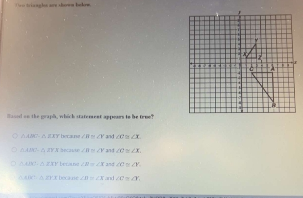 Two triangles are shown below.
Based on the graph, which statement appears to be true?
△ ABC-△ ZXY because ∠ B≌ ∠ Y and ∠ C≌ ∠ X.
△ ABC-△ ZYX because ∠ B≌ ∠ Y and ∠ C≌ ∠ X.
△ ABCsim △ ZXY because ∠ B≌ ∠ X and ∠ C≌ ∠ Y.
△ ABC-△ ZYX because ∠ B≌ ∠ X and ∠ C≌ ∠ Y.