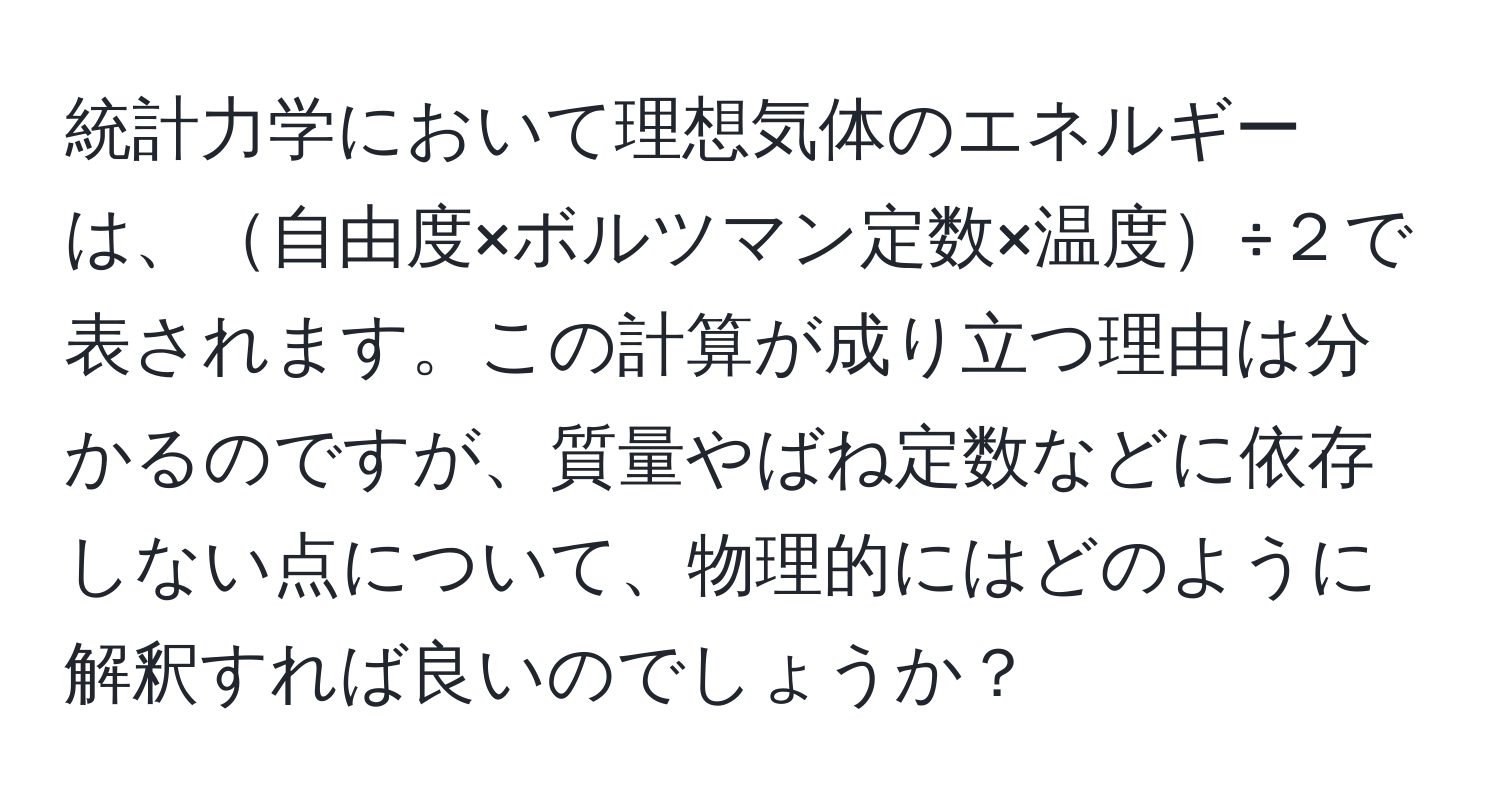 統計力学において理想気体のエネルギーは、自由度×ボルツマン定数×温度÷２で表されます。この計算が成り立つ理由は分かるのですが、質量やばね定数などに依存しない点について、物理的にはどのように解釈すれば良いのでしょうか？