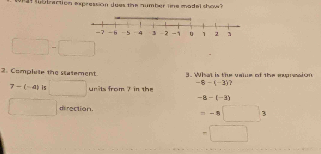 What subtraction expression does the number line model show? 
□ 
2. Complete the statement. 3. What is the value of the expression
-8-(-3) ?
7-(-4) is □  units from 7 in the
-8-(-3)
direction.
=-8□ 3
=□