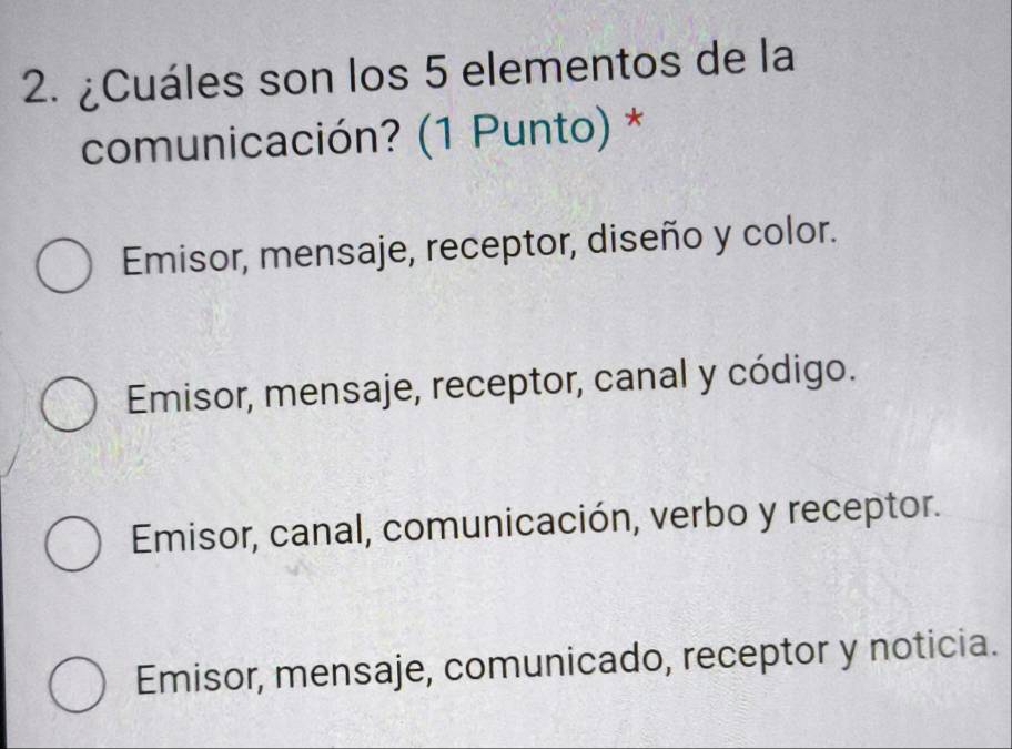 ¿Cuáles son los 5 elementos de la
comunicación? (1 Punto) *
Emisor, mensaje, receptor, diseño y color.
Emisor, mensaje, receptor, canal y código.
Emisor, canal, comunicación, verbo y receptor.
Emisor, mensaje, comunicado, receptor y noticia.