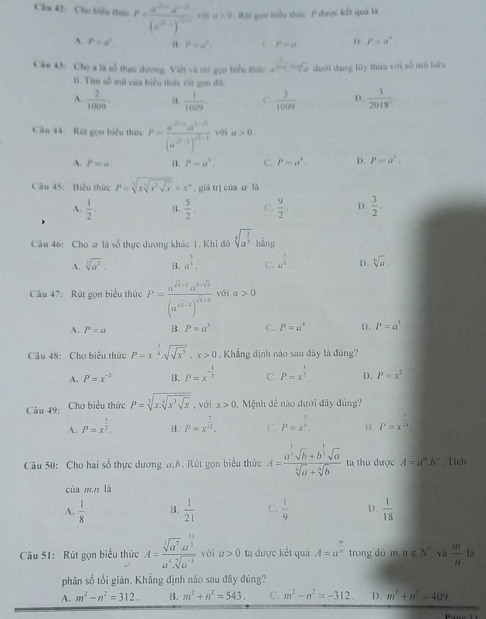 Cho biểu thức P=frac a^(c^2)+d^(2-2)(a^(c^2)-1)^c^(2+3) vðj a>0 Rát gọn biểu thức P được kết quả là
A. P=a^3. D. P=a^4.
B. P=a^3. C. P=a.
Câu 43: Cho a là số thực dương. Viết và rời gọn biểu thức a^(frac 1)2014=sqrt[3](a) dưới dạng lũy thừa với số mũ hữu
tí. Tìm số mữ của biểu thức rúi gọn đó.
A.  2/1009 .  1/1009 . C.  3/1009 .  3/2018^2 ·
B.
D.
Cầu 44: Rút gọn biểu thức P=frac a^(sqrt(3)+1)a^(1-sqrt(3))(a^(sqrt(3)-1))^sqrt(1+1) vái a>0.
A. P=a. B. P=a^1. C. P=a^4. D. P=a^5.
Cầu 45: Biểu thức P=sqrt[3](xsqrt [3]x^2sqrt x)=x^n , giá trị của ā là
A.  1/2 .  5/2 .  9/2 .  3/2 .
B.
C.
D.
Câu 46: Cho # là số thực dương khác 1. Khi đó sqrt[4](a^(frac 2)3) bàng
A. sqrt[3](a^2). a^(frac 5)3. a^(frac 3)8. D . sqrt[6](a).
B.
C.
Câu 47: Rút gọn biểu thức P=frac a^(sqrt(3)+1)· a^(2-sqrt(3))(a^(sqrt(2)-2))^sqrt(2)+2 với a>0
A. P=a B. P=a^3 C. P=a^4 D. P=a^5
Câu 48: Cho biểu thức P=x^(-frac 3)4· sqrt(sqrt x^5),x>0. Khẳng định nào sau dây là đúng?
A. P=x^(-2) B. P=x^(-frac 1)2 C. P=x^(frac 1)2
D. P=x^2
Câu 49: Cho biểu thức P=sqrt[3](x.sqrt [4]x^3sqrt x) , với x>0. Mệnh dề nào dưới dây dúng?
A. P=x^(frac 1)2. P=x^(frac 7)12. C. P=x^(frac 5)8. (). P=x^(frac 7)24.
B.
Câu 50: Cho hai số thực dương đ,h. Rút gọn biểu thức A=frac a^(frac 1)3sqrt(b)+b^(frac 1)3sqrt(a)sqrt[6](a)+sqrt[6](b) ta thu được A=a^m.b^m. Tich
của m.n là
A.  1/8   1/21   1/9  D.  1/18 
B.
C.
Câu 51: Rút gọn biểu thức A=frac sqrt[3](a^7).a^(frac 11)3a^4.sqrt[7](a^(-5)) với a>0 ta được kết quả A=a^(frac m)n trong dó m,n∈ N^* và  m/n  là
phân số tối giản. Khắng định nào sau đây đúng?
A. m^2-n^2=312. B. m^2+n^2=543. C. m^2-n^2=-312. D. m^2+n^2=409.