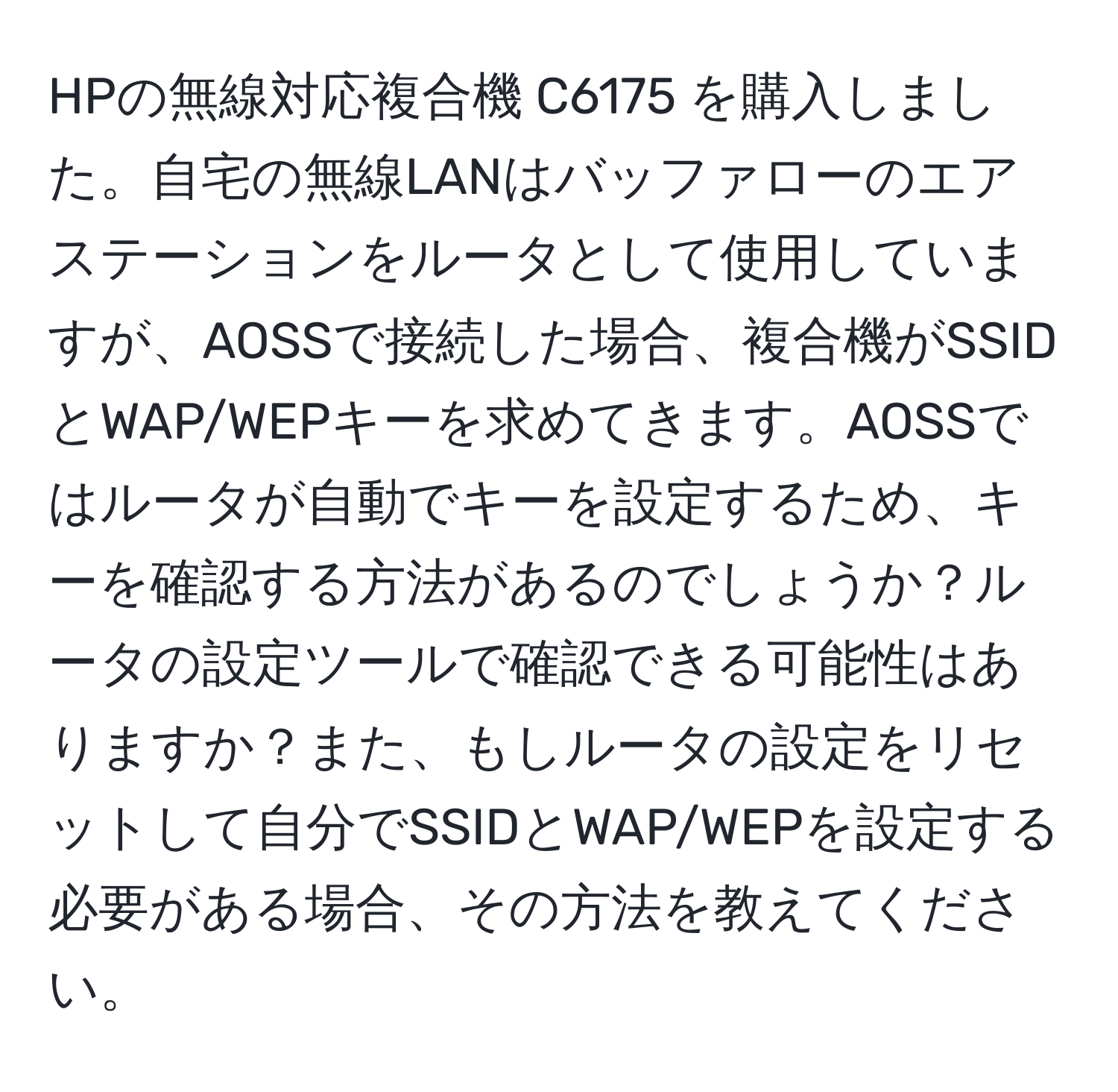 HPの無線対応複合機 C6175 を購入しました。自宅の無線LANはバッファローのエアステーションをルータとして使用していますが、AOSSで接続した場合、複合機がSSIDとWAP/WEPキーを求めてきます。AOSSではルータが自動でキーを設定するため、キーを確認する方法があるのでしょうか？ルータの設定ツールで確認できる可能性はありますか？また、もしルータの設定をリセットして自分でSSIDとWAP/WEPを設定する必要がある場合、その方法を教えてください。