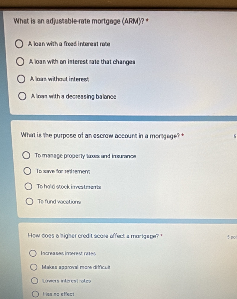 What is an adjustable-rate mortgage (ARM)? *
A loan with a fixed interest rate
A loan with an interest rate that changes
A loan without interest
A loan with a decreasing balance
What is the purpose of an escrow account in a mortgage? * 5
To manage property taxes and insurance
To save for retirement
To hold stock investments
To fund vacations
How does a higher credit score affect a mortgage? * 5 poi
Increases interest rates
Makes approval more difficult
Lowers interest rates
Has no effect