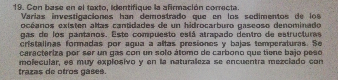 Con base en el texto, identifique la afirmación correcta. 
Varias investigaciones han demostrado que en los sedimentos de los 
océanos existen altas cantidades de un hidrocarburo gaseoso denominado 
gas de los pantanos. Este compuesto está atrapado dentro de estructuras 
cristalinas formadas por agua a altas presiones y bajas temperaturas. Se 
caracteriza por ser un gas con un solo átomo de carbono que tiene bajo peso 
molecular, es muy explosivo y en la naturaleza se encuentra mezclado con 
trazas de otros gases.