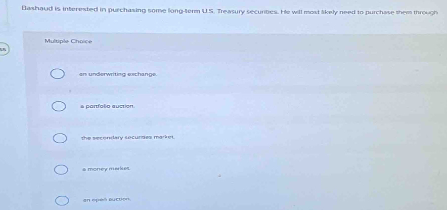 Bashaud is interested in purchasing some long-term U.S. Treasury securities. He will most likely need to purchase them through
Multiple Choice
55
an underwriting exchange.
a portfolio auction.
the secondary securities market.
a money market.
an open auction