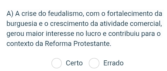 A crise do feudalismo, com o fortalecimento da
burguesia e o crescimento da atividade comercial,
gerou maior interesse no lucro e contribuiu para o
contexto da Reforma Protestante.
Certo Errado