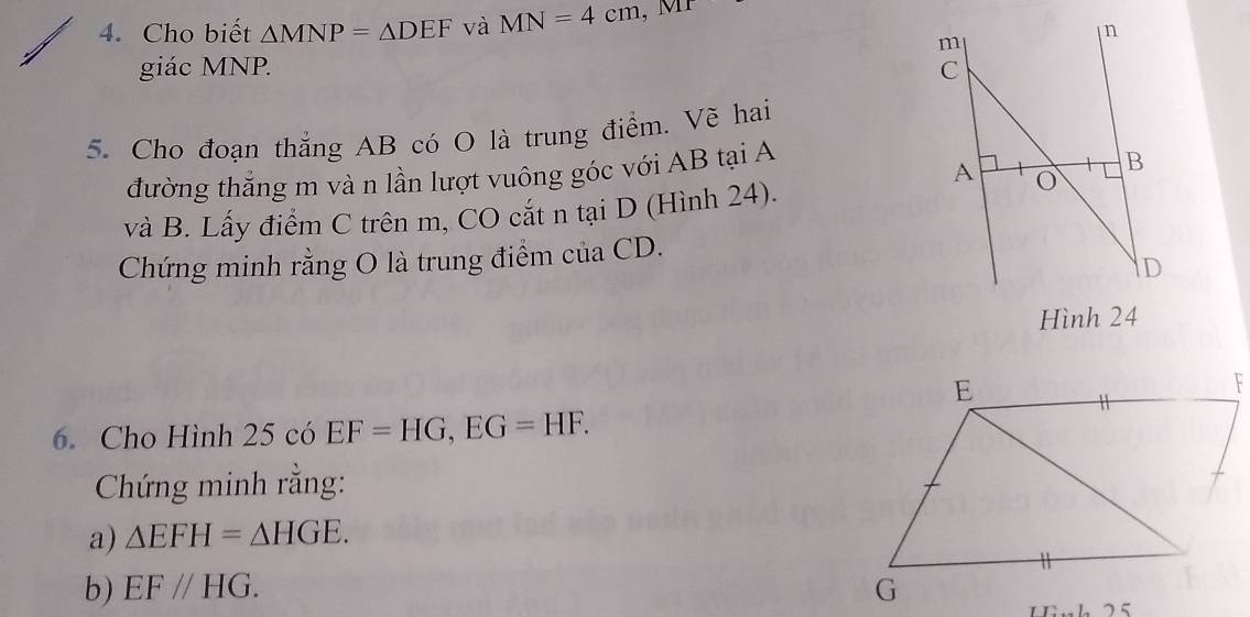 Cho biết △ MNP=△ DEF và MN=4cm, MT
n
m
giác MNP. C
5. Cho đoạn thắng AB có O là trung điểm. Vẽ hai 
đường thắng m và n lần lượt vuông góc với AB tại A 
A 
B 
và B. Lấy điểm C trên m, CO cắt n tại D (Hình 24). 
Chứng minh rằng O là trung điểm của CD.
D
Hình 24
6. Cho Hình 25 có EF=HG, EG=HF. 
Chứng minh rằng: 
a) △ EFH=△ HGE. 
b) EF//HG. 
1 75