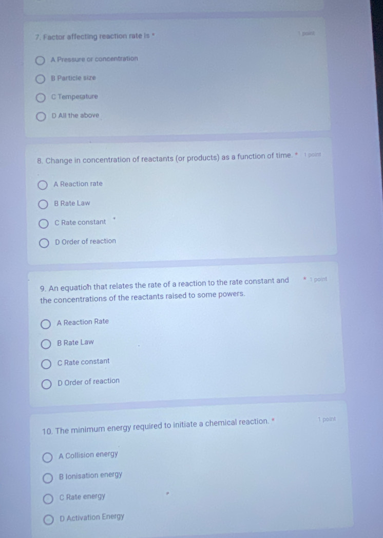 Factor affecting reaction rate is * 1 point
A Pressure or concentration
B Particle size
C Temperature
D All the above
8. Change in concentration of reactants (or products) as a function of time. * 1 point
A Reaction rate
B Rate Law
C Rate constant
D Order of reaction
9. An equation that relates the rate of a reaction to the rate constant and 1 point
the concentrations of the reactants raised to some powers.
A Reaction Rate
B Rate Law
C Rate constant
D Order of reaction
10. The minimum energy required to initiate a chemical reaction. * 1 point
A Collision energy
B Ionisation energy
C Rate energy
D Activation Energy